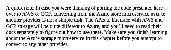 A quick note: in case you were thinking of porting the code presented here over to AWS or GCP, converting from the Azure store microservice over to another provider is not a simple task. The APIs to interface with AWS and GCP storage will be quite different to Azure, and you’ll need to read their docs separately to figure out how to use these. Make sure you finish learning about the Azure storage microservice in this chapter before you attempt to convert to any other provider.